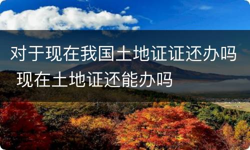 对于现在我国土地证证还办吗 现在土地证还能办吗