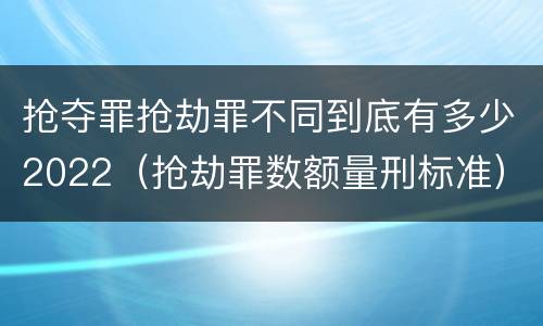 抢夺罪抢劫罪不同到底有多少2022（抢劫罪数额量刑标准）