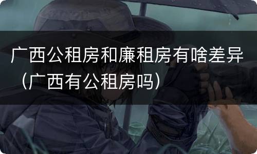 广西公租房和廉租房有啥差异（广西有公租房吗）