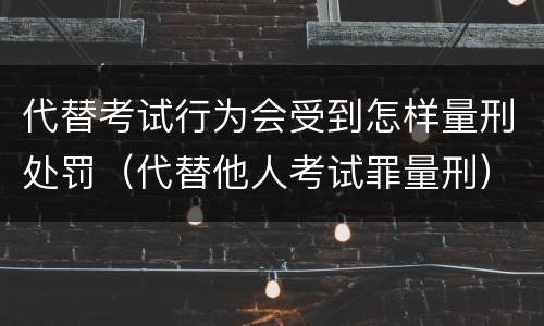 代替考试行为会受到怎样量刑处罚（代替他人考试罪量刑）