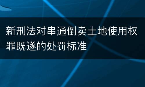 新刑法对串通倒卖土地使用权罪既遂的处罚标准