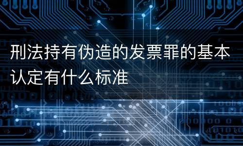 刑法持有伪造的发票罪的基本认定有什么标准