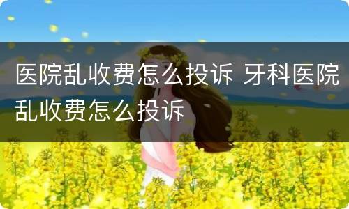 医院乱收费怎么投诉 牙科医院乱收费怎么投诉