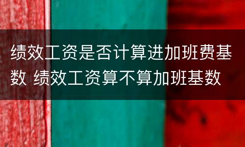 绩效工资是否计算进加班费基数 绩效工资算不算加班基数