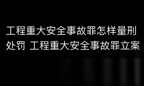 工程重大安全事故罪怎样量刑处罚 工程重大安全事故罪立案标准