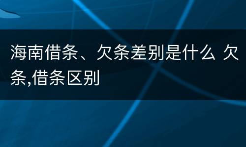 海南借条、欠条差别是什么 欠条,借条区别