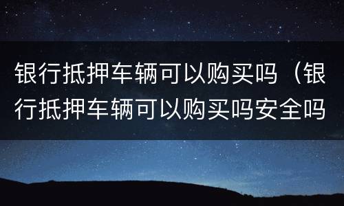 银行抵押车辆可以购买吗（银行抵押车辆可以购买吗安全吗）