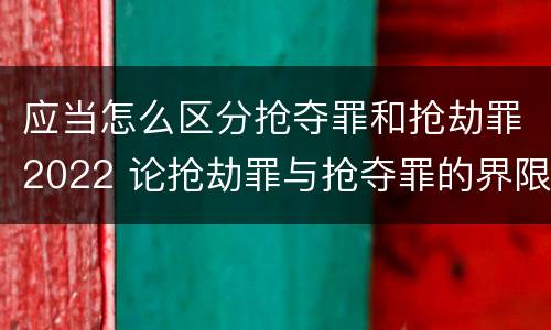 应当怎么区分抢夺罪和抢劫罪2022 论抢劫罪与抢夺罪的界限
