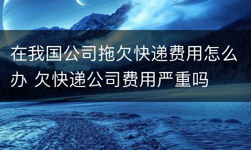 在我国公司拖欠快递费用怎么办 欠快递公司费用严重吗