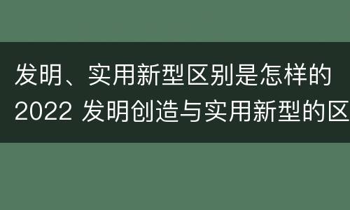 发明、实用新型区别是怎样的2022 发明创造与实用新型的区别