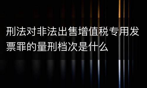 刑法对非法出售增值税专用发票罪的量刑档次是什么
