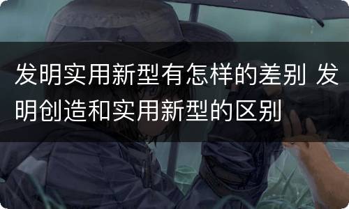 发明实用新型有怎样的差别 发明创造和实用新型的区别