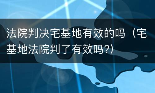 法院判决宅基地有效的吗（宅基地法院判了有效吗?）