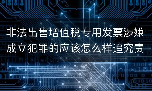 非法出售增值税专用发票涉嫌成立犯罪的应该怎么样追究责任