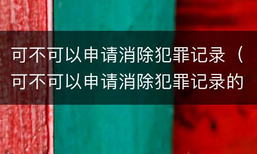 可不可以申请消除犯罪记录（可不可以申请消除犯罪记录的期限）