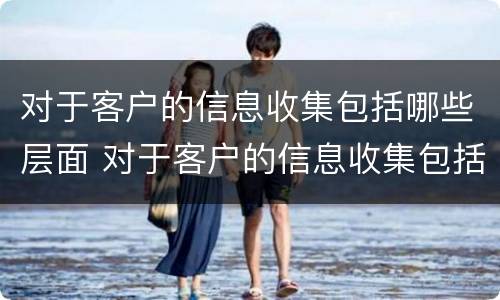 对于客户的信息收集包括哪些层面 对于客户的信息收集包括哪些层面信息