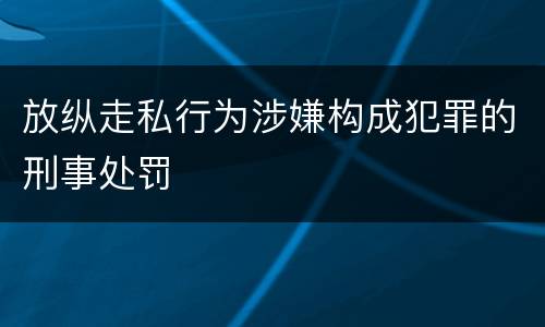放纵走私行为涉嫌构成犯罪的刑事处罚