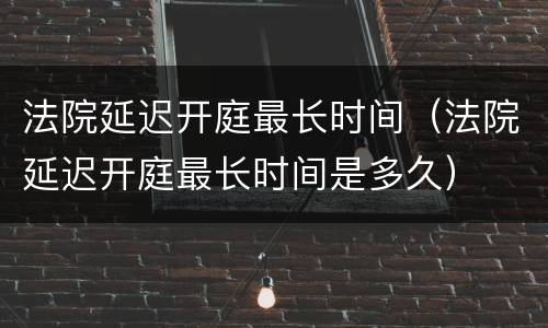 法院延迟开庭最长时间（法院延迟开庭最长时间是多久）