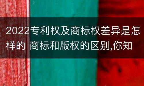 2022专利权及商标权差异是怎样的 商标和版权的区别,你知道多少?