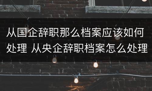 从国企辞职那么档案应该如何处理 从央企辞职档案怎么处理