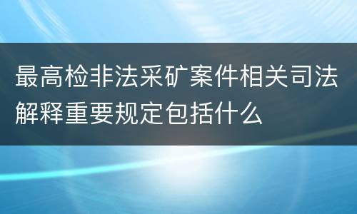 最高检非法采矿案件相关司法解释重要规定包括什么