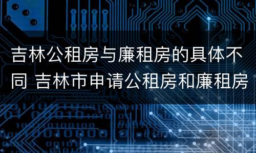吉林公租房与廉租房的具体不同 吉林市申请公租房和廉租房的条件