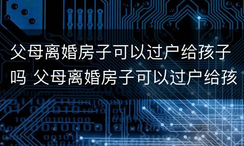 父母离婚房子可以过户给孩子吗 父母离婚房子可以过户给孩子吗怎么办