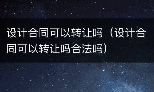 设计合同可以转让吗（设计合同可以转让吗合法吗）