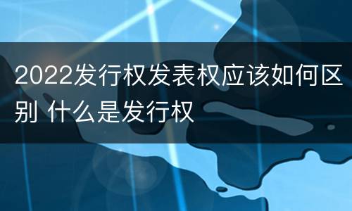 2022发行权发表权应该如何区别 什么是发行权