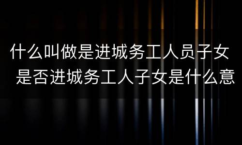 什么叫做是进城务工人员子女 是否进城务工人子女是什么意思