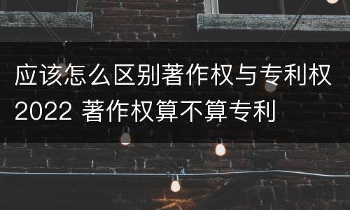 应该怎么区别著作权与专利权2022 著作权算不算专利