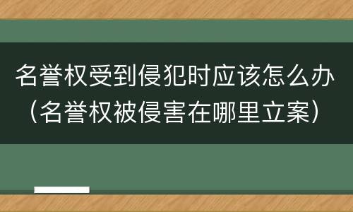 名誉权受到侵犯时应该怎么办（名誉权被侵害在哪里立案）