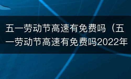 五一劳动节高速有免费吗（五一劳动节高速有免费吗2022年）