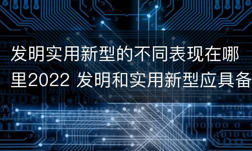 发明实用新型的不同表现在哪里2022 发明和实用新型应具备的条件