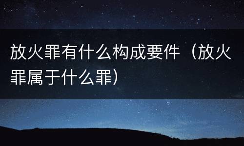 放火罪有什么构成要件（放火罪属于什么罪）