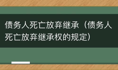 债务人死亡放弃继承（债务人死亡放弃继承权的规定）