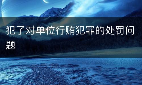 犯了对单位行贿犯罪的处罚问题