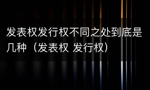 发表权发行权不同之处到底是几种（发表权 发行权）