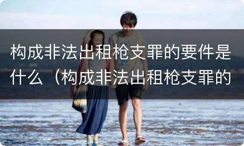 构成非法出租枪支罪的要件是什么（构成非法出租枪支罪的要件是什么）