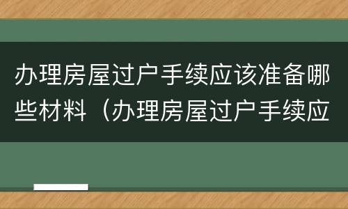 办理房屋过户手续应该准备哪些材料（办理房屋过户手续应该准备哪些材料和手续）