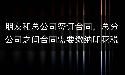 朋友和总公司签订合同，总分公司之间合同需要缴纳印花税吗