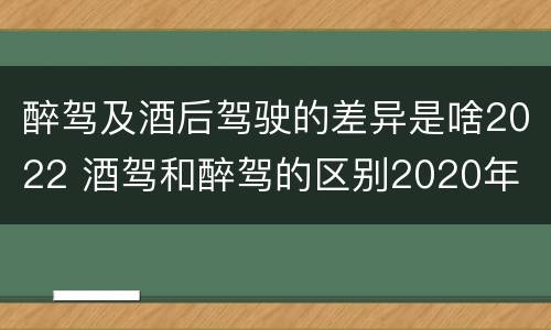 醉驾及酒后驾驶的差异是啥2022 酒驾和醉驾的区别2020年