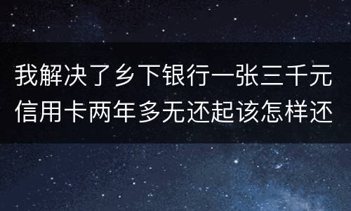 我解决了乡下银行一张三千元信用卡两年多无还起该怎样还钱