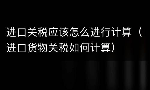 进口关税应该怎么进行计算（进口货物关税如何计算）