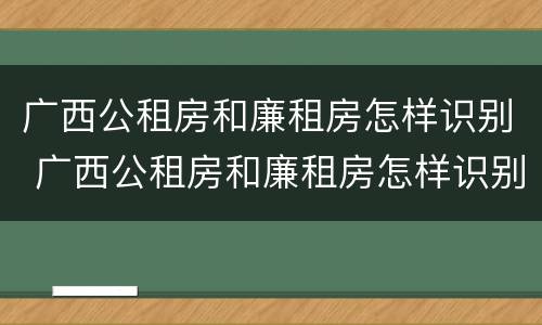 广西公租房和廉租房怎样识别 广西公租房和廉租房怎样识别信息