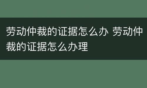 劳动仲裁的证据怎么办 劳动仲裁的证据怎么办理