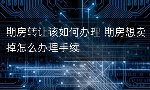 期房转让该如何办理 期房想卖掉怎么办理手续