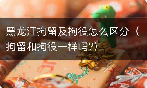 黑龙江拘留及拘役怎么区分（拘留和拘役一样吗?）