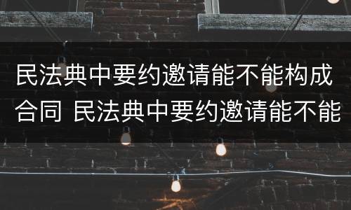民法典中要约邀请能不能构成合同 民法典中要约邀请能不能构成合同诈骗