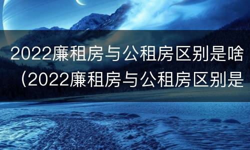 2022廉租房与公租房区别是啥（2022廉租房与公租房区别是啥呢）